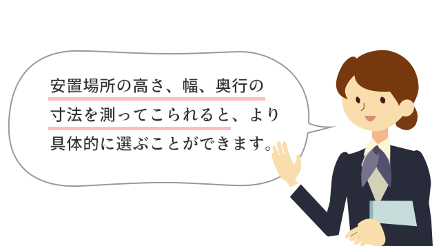 安置場所の高さ、幅、奥行の寸法を測ってこられると、より具体的に選ぶことができます。